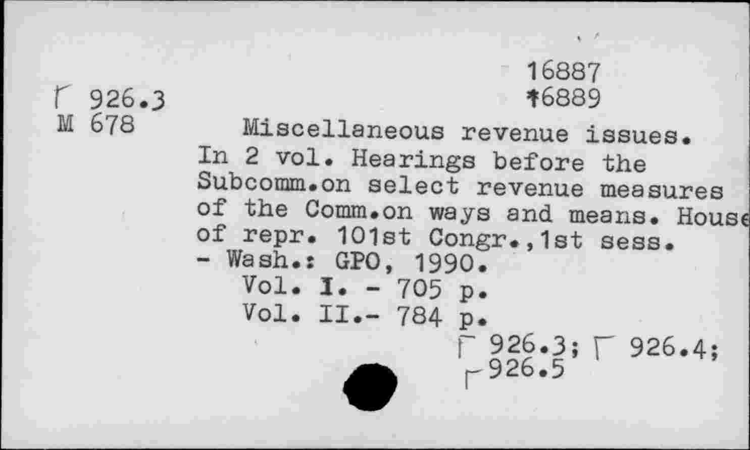 ﻿r 926.3 M 678
16887 *6889
Miscellaneous revenue issues.
In 2 vol. Hearings before the Subcomm.on select revenue measures of the Comm.on ways and means. Hou of repr. 1O1st Congr.,1st sess.
- Wash.: GPO, 1990.
Vol. I. - 705 p.
Vol. II.- 784 p.
f 926.3; r 926.4;